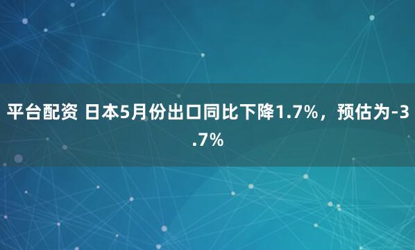 平台配资 日本5月份出口同比下降1.7%，预估为-3.7%