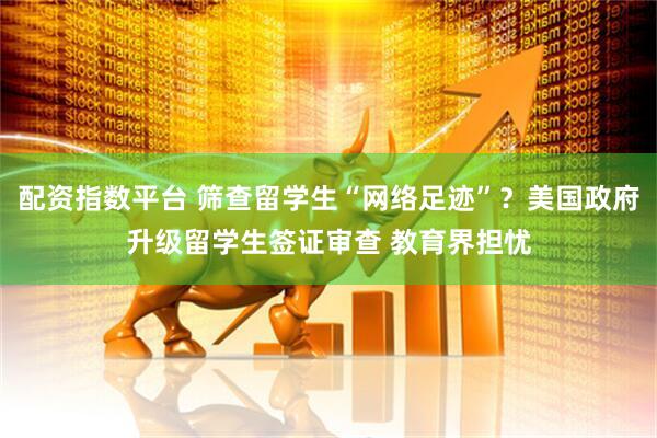 配资指数平台 筛查留学生“网络足迹”？美国政府升级留学生签证审查 教育界担忧