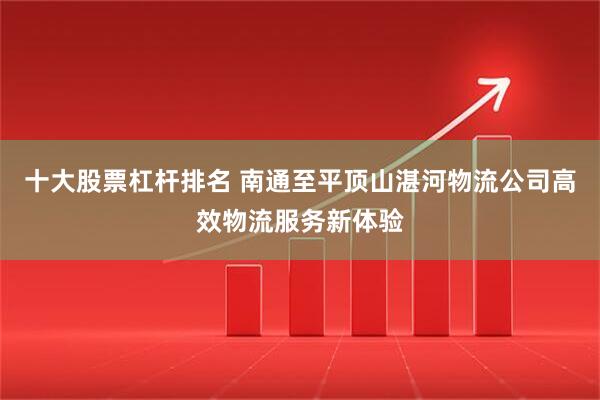 十大股票杠杆排名 南通至平顶山湛河物流公司高效物流服务新体验
