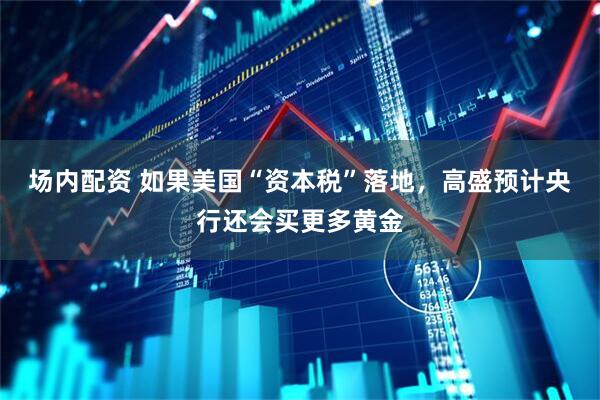 场内配资 如果美国“资本税”落地，高盛预计央行还会买更多黄金