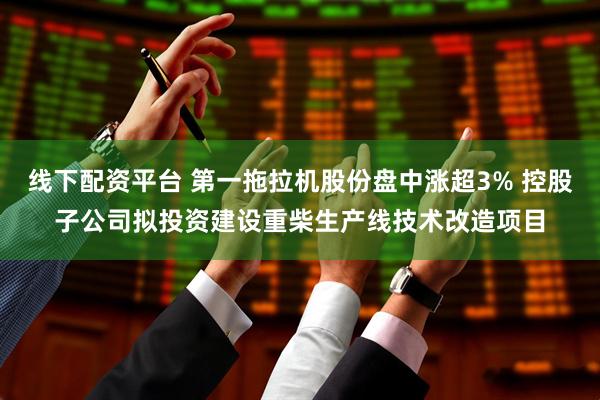 线下配资平台 第一拖拉机股份盘中涨超3% 控股子公司拟投资建设重柴生产线技术改造项目