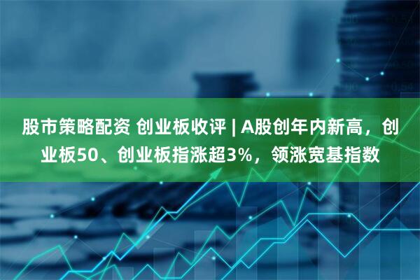 股市策略配资 创业板收评 | A股创年内新高，创业板50、创业板指涨超3%，领涨宽基指数