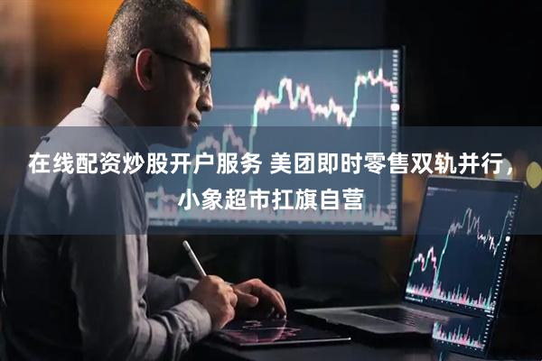 在线配资炒股开户服务 美团即时零售双轨并行，小象超市扛旗自营
