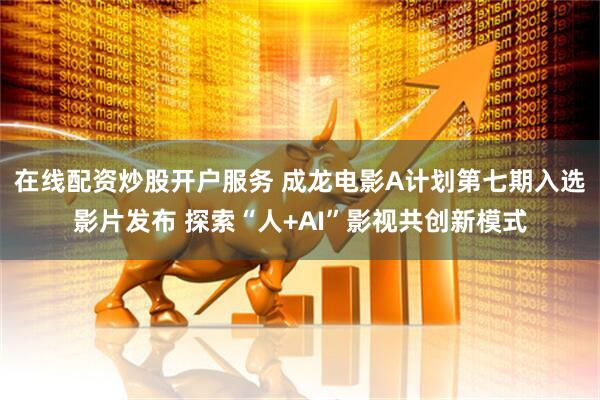 在线配资炒股开户服务 成龙电影A计划第七期入选影片发布 探索“人+AI”影视共创新模式