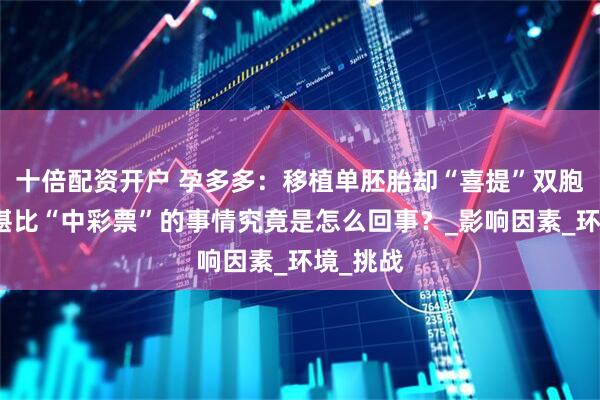 十倍配资开户 孕多多：移植单胚胎却“喜提”双胞胎？这堪比“中彩票”的事情究竟是怎么回事？_影响因素_环境_挑战