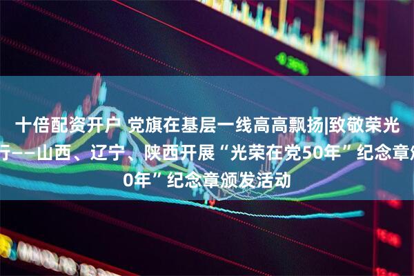 十倍配资开户 党旗在基层一线高高飘扬|致敬荣光 赓续前行——山西、辽宁、陕西开展“光荣在党50年”纪念章颁发活动