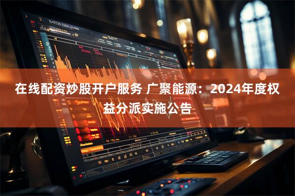 在线配资炒股开户服务 广聚能源：2024年度权益分派实施公告