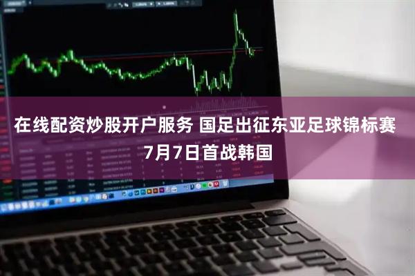 在线配资炒股开户服务 国足出征东亚足球锦标赛 7月7日首战韩国