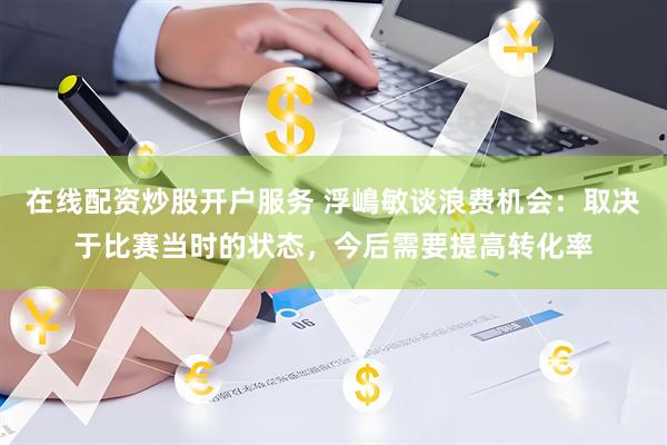 在线配资炒股开户服务 浮嶋敏谈浪费机会：取决于比赛当时的状态，今后需要提高转化率