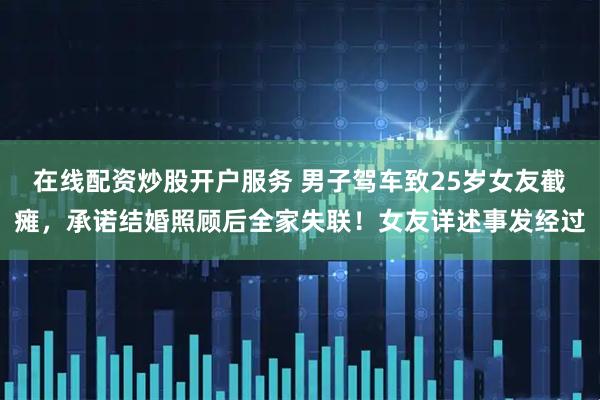 在线配资炒股开户服务 男子驾车致25岁女友截瘫，承诺结婚照顾后全家失联！女友详述事发经过