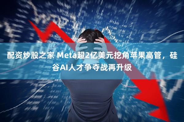 配资炒股之家 Meta超2亿美元挖角苹果高管，硅谷AI人才争夺战再升级
