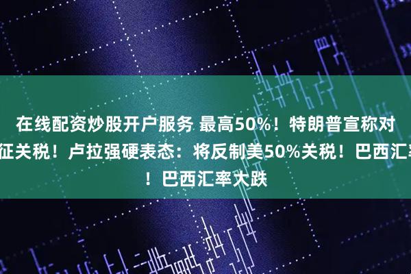 在线配资炒股开户服务 最高50%！特朗普宣称对8国加征关税！卢拉强硬表态：将反制美50%关税！巴西汇率大跌