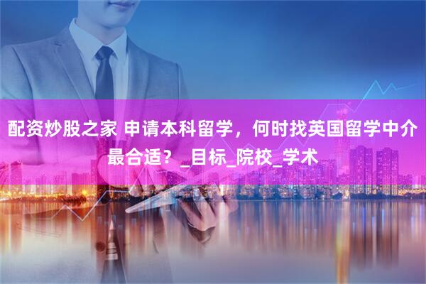 配资炒股之家 申请本科留学，何时找英国留学中介最合适？_目标_院校_学术