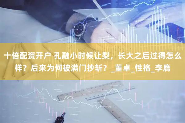 十倍配资开户 孔融小时候让梨，长大之后过得怎么样？后来为何被满门抄斩？_董卓_性格_李膺