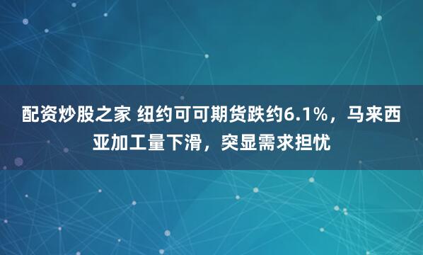 配资炒股之家 纽约可可期货跌约6.1%，马来西亚加工量下滑，突显需求担忧