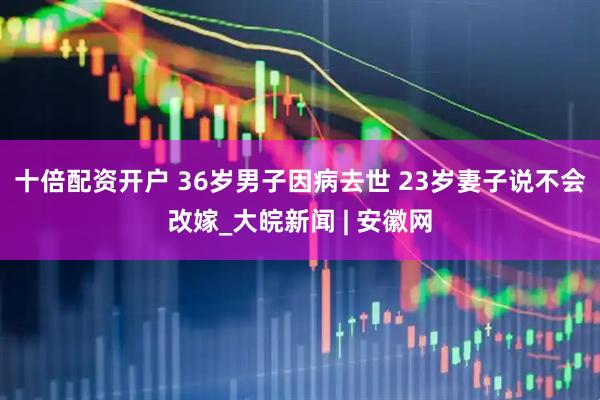 十倍配资开户 36岁男子因病去世 23岁妻子说不会改嫁_大皖新闻 | 安徽网