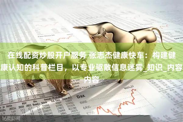 在线配资炒股开户服务 张志杰健康快车：构建健康认知的科普栏目，以专业驱散信息迷雾_知识_内容