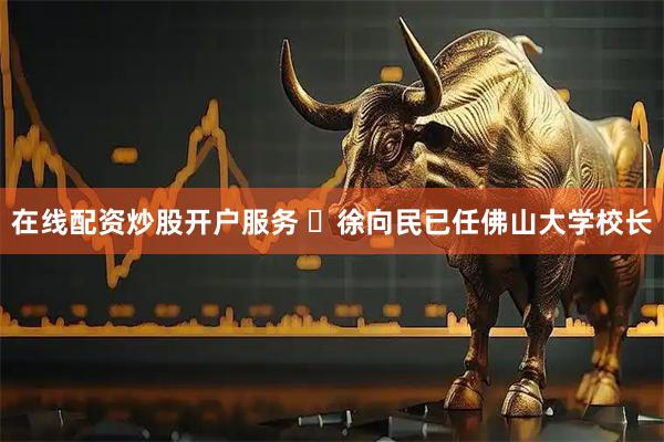 在线配资炒股开户服务 ​徐向民已任佛山大学校长