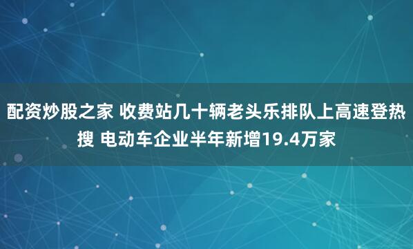 配资炒股之家 收费站几十辆老头乐排队上高速登热搜 电动车企业半年新增19.4万家