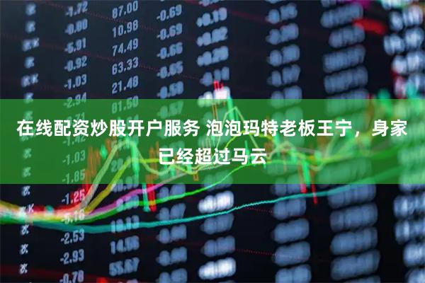 在线配资炒股开户服务 泡泡玛特老板王宁，身家已经超过马云