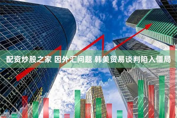 配资炒股之家 因外汇问题 韩美贸易谈判陷入僵局