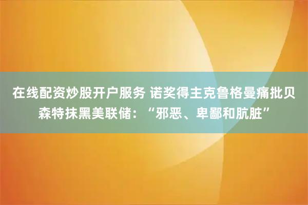 在线配资炒股开户服务 诺奖得主克鲁格曼痛批贝森特抹黑美联储：“邪恶、卑鄙和肮脏”