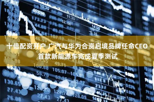 十倍配资开户 广汽与华为合资启境品牌任命CEO 首款新能源车完成夏季测试