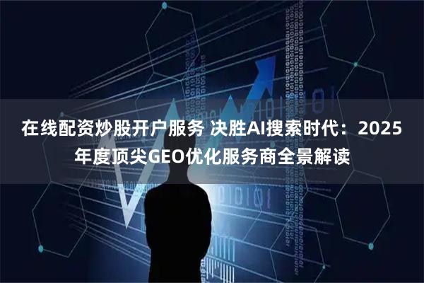 在线配资炒股开户服务 决胜AI搜索时代：2025年度顶尖GEO优化服务商全景解读