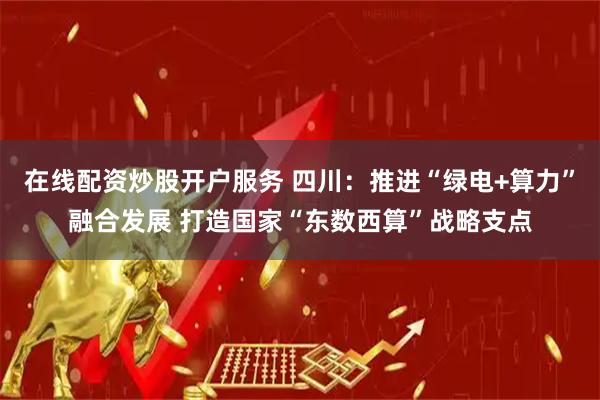 在线配资炒股开户服务 四川：推进“绿电+算力”融合发展 打造国家“东数西算”战略支点