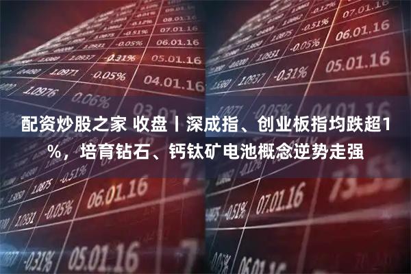 配资炒股之家 收盘丨深成指、创业板指均跌超1%，培育钻石、钙钛矿电池概念逆势走强