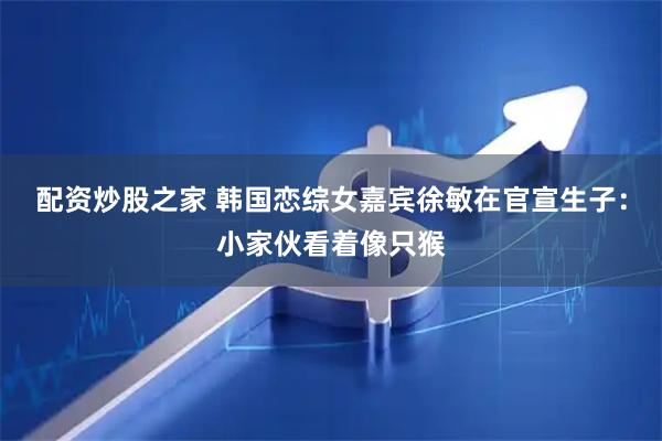 配资炒股之家 韩国恋综女嘉宾徐敏在官宣生子：小家伙看着像只猴