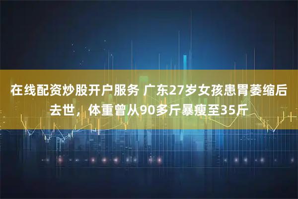 在线配资炒股开户服务 广东27岁女孩患胃萎缩后去世，体重曾从90多斤暴瘦至35斤