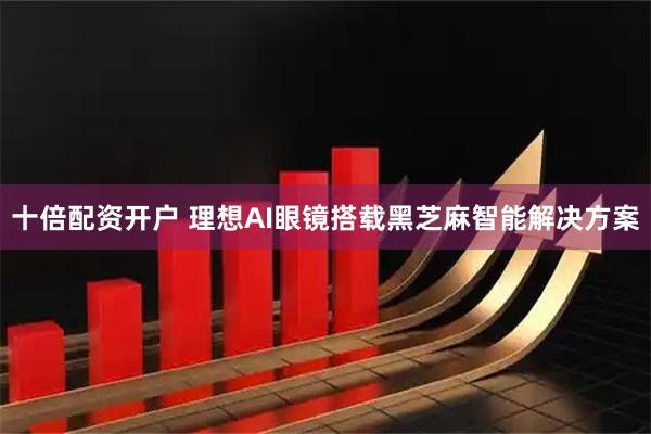 十倍配资开户 理想AI眼镜搭载黑芝麻智能解决方案