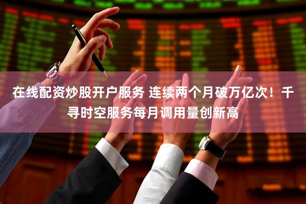 在线配资炒股开户服务 连续两个月破万亿次！千寻时空服务每月调用量创新高