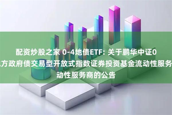 配资炒股之家 0-4地债ETF: 关于鹏华中证0-4年期地方政府债交易型开放式指数证券投资基金流动性服务商的公告