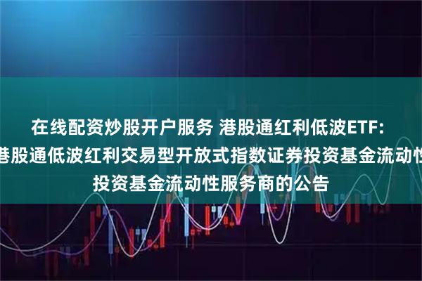 在线配资炒股开户服务 港股通红利低波ETF: 关于鹏华标普港股通低波红利交易型开放式指数证券投资基金流动性服务商的公告
