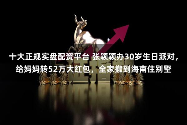 十大正规实盘配资平台 张颖颖办30岁生日派对，给妈妈转52万大红包，全家搬到海南住别墅