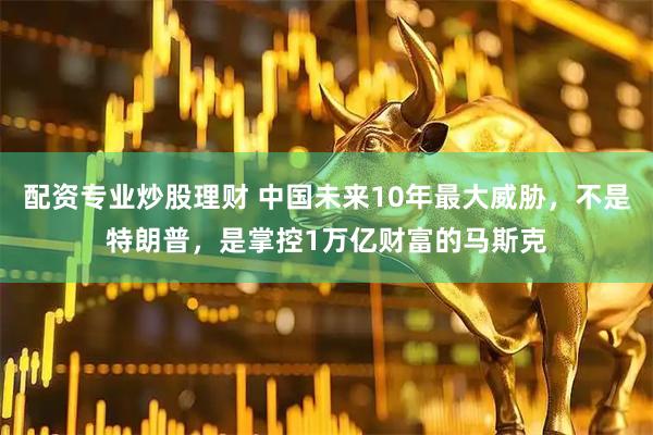 配资专业炒股理财 中国未来10年最大威胁，不是特朗普，是掌控1万亿财富的马斯克