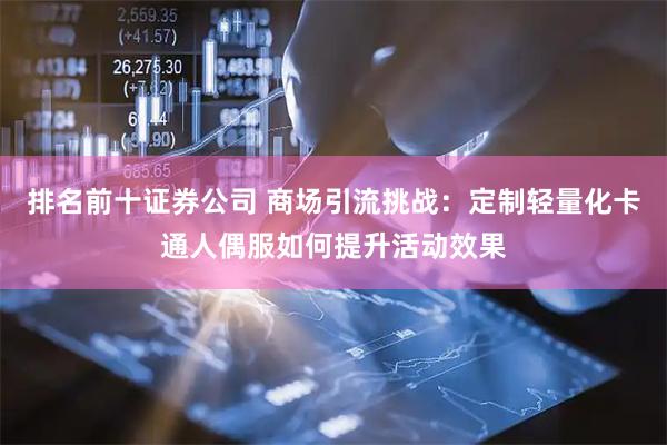 排名前十证券公司 商场引流挑战：定制轻量化卡通人偶服如何提升活动效果