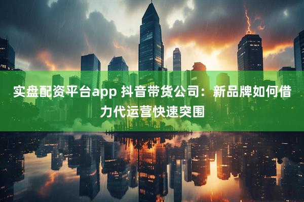 实盘配资平台app 抖音带货公司：新品牌如何借力代运营快速突围
