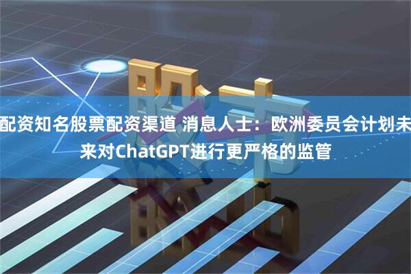配资知名股票配资渠道 消息人士：欧洲委员会计划未来对ChatGPT进行更严格的监管