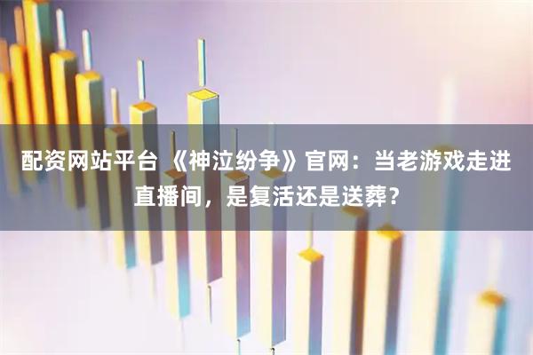 配资网站平台 《神泣纷争》官网：当老游戏走进直播间，是复活还是送葬？