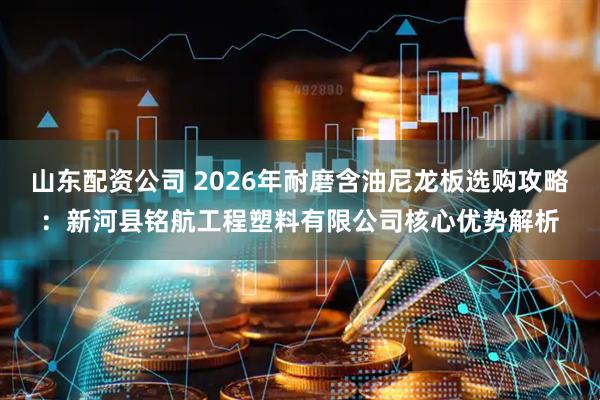 山东配资公司 2026年耐磨含油尼龙板选购攻略：新河县铭航工程塑料有限公司核心优势解析