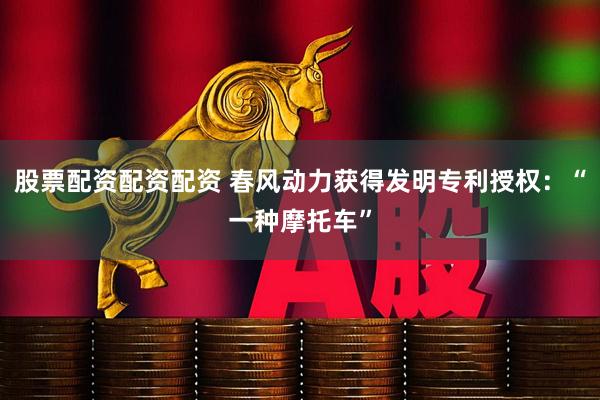 股票配资配资配资 春风动力获得发明专利授权：“一种摩托车”