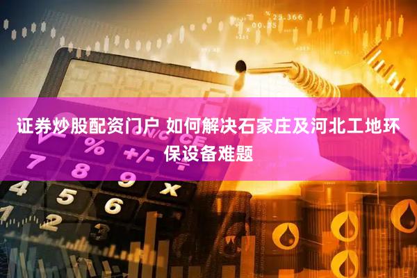 证券炒股配资门户 如何解决石家庄及河北工地环保设备难题