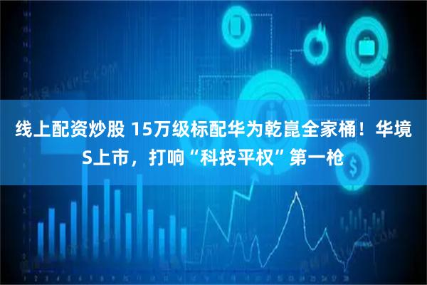 线上配资炒股 15万级标配华为乾崑全家桶！华境S上市，打响“科技平权”第一枪
