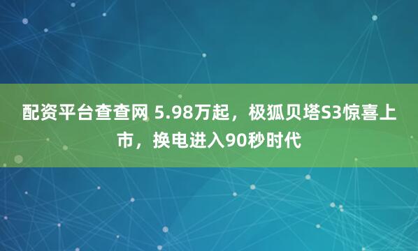 配资平台查查网 5.98万起，极狐贝塔S3惊喜上市，换电进入90秒时代