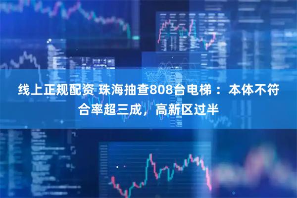 线上正规配资 珠海抽查808台电梯 ：本体不符合率超三成，高新区过半