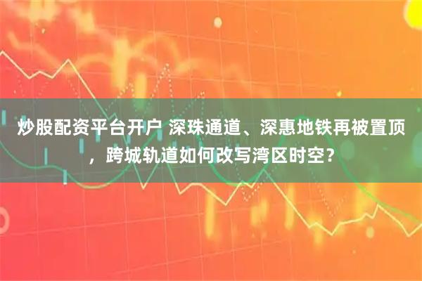炒股配资平台开户 深珠通道、深惠地铁再被置顶，跨城轨道如何改写湾区时空？