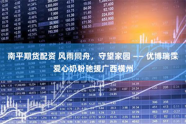 南平期货配资 风雨同舟，守望家园 —— 优博瑞霂爱心奶粉驰援广西横州